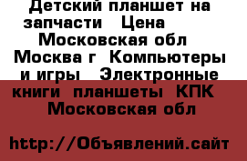 Детский планшет на запчасти › Цена ­ 600 - Московская обл., Москва г. Компьютеры и игры » Электронные книги, планшеты, КПК   . Московская обл.